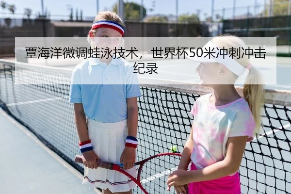 覃海洋微调蛙泳技术，世界杯50米冲刺冲击纪录